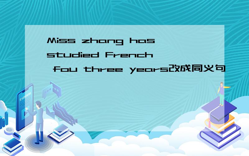 Miss zhang hasstudied French fou three years改成同义句