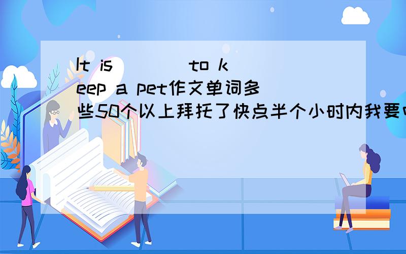 It is ___ to keep a pet作文单词多些50个以上拜托了快点半个小时内我要中文也可以只要与题目相关拜托了