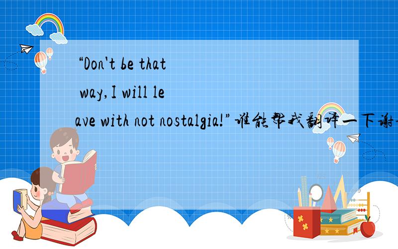 “Don't be that way,I will leave with not nostalgia!”谁能帮我翻译一下谢谢