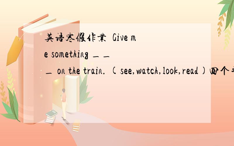 英语寒假作业  Give me something ___ on the train. (see,watch,look,read)四个单词里选一个, see /watch/look/read