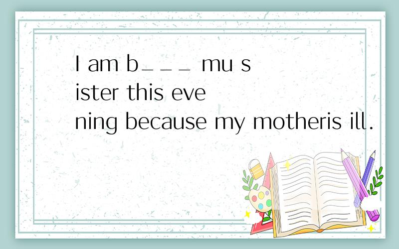 I am b___ mu sister this evening because my motheris ill.