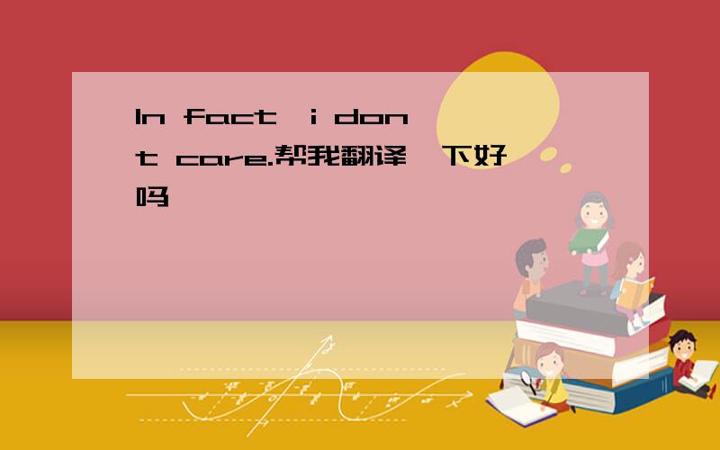 In fact,i don,t care.帮我翻译一下好吗,