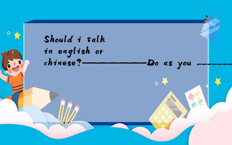 Should i talk in english or chinese?——————Do as you _______.We understand bothShould i talk in english or chinese?——————Do as you _______.We understand bothA.think B.feel C.care D.please怎么学习帮助里没人会英语？