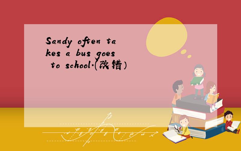 Sandy often takes a bus goes to school.(改错）