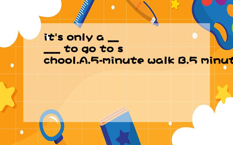 it's only a _____ to go to school.A.5-minute walk B.5 minute walk C.5 minutes walk D.5-minute-wal2.he will ______ dress himself in half a year.A.is able B.can C.be able to D.be able