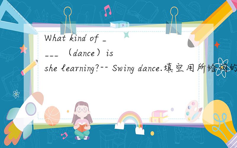 What kind of ____ （dance）is she learning?-- Swing dance.填空用所给词的适当形式填空.