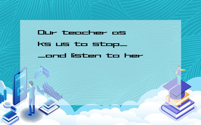 Our teacher asks us to stop__and listen to her