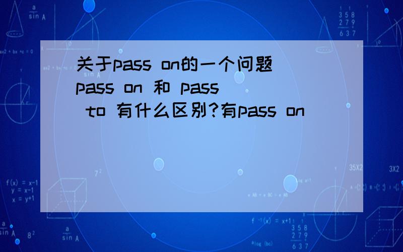 关于pass on的一个问题pass on 和 pass to 有什么区别?有pass on