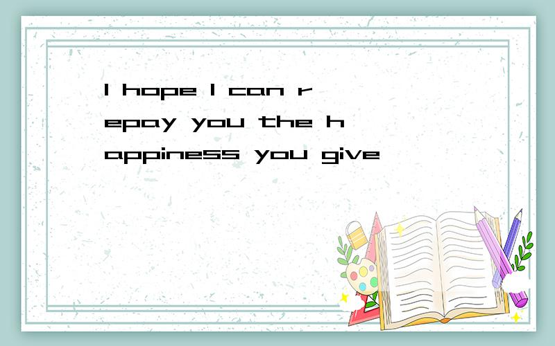 I hope I can repay you the happiness you give