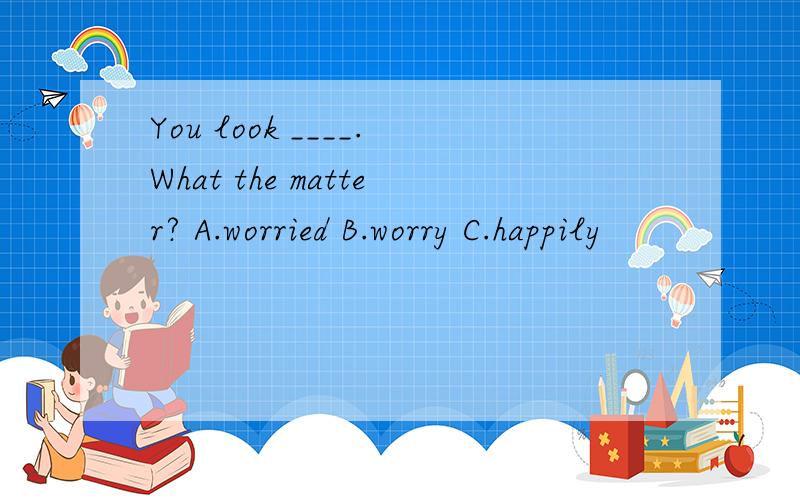 You look ____.What the matter? A.worried B.worry C.happily
