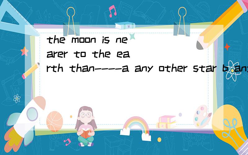 the moon is nearer to the earth than----a any other star b any of the other stars c all the other stars d any star选那个啊 为什么啊 这个比较级的用法怎么用啊 给一个易懂的总结