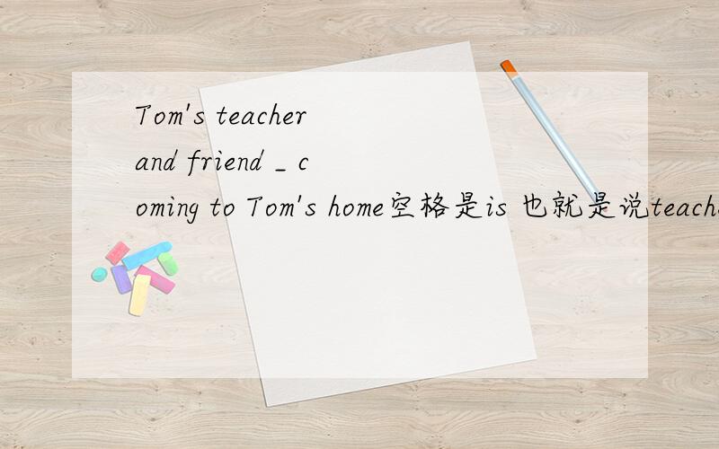 Tom's teacher and friend _ coming to Tom's home空格是is 也就是说teacher和friend是一个人那么如果是两个人 Tom的一个朋友和一个老师去他家怎么说?求英语老师啊 不懂得别来啊