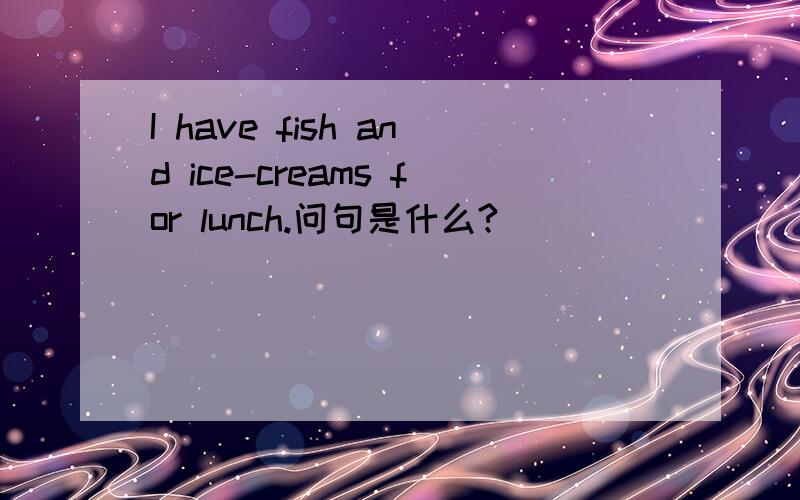 I have fish and ice-creams for lunch.问句是什么?