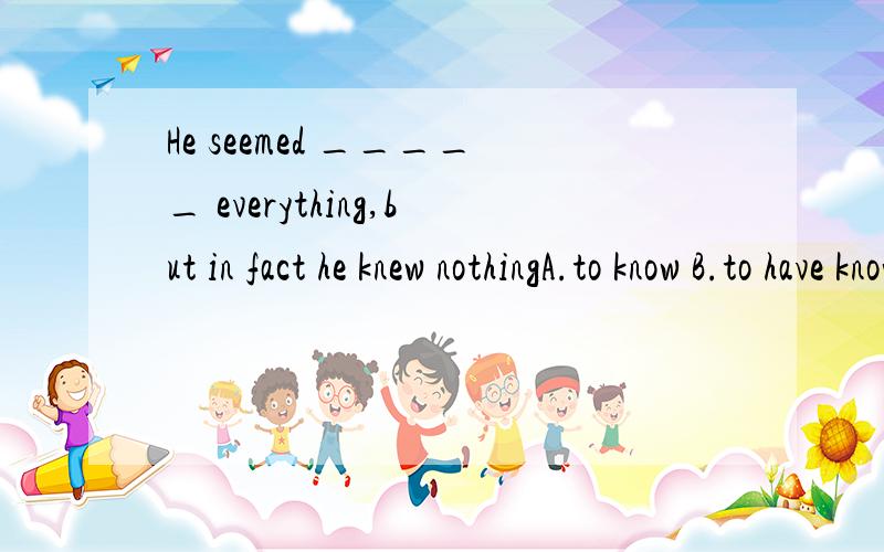 He seemed _____ everything,but in fact he knew nothingA.to know B.to have known C.to knowing C.knowing