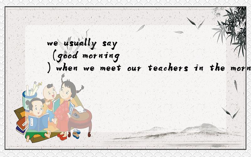 we usually say (good morning) when we meet our teachers in the morning.对划部分提问