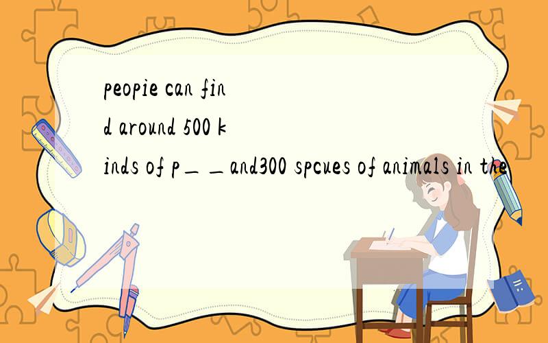 peopie can find around 500 kinds of p__and300 spcues of animals in the