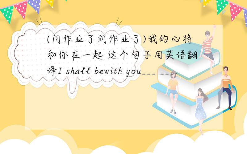 (问作业了问作业了)我的心将和你在一起 这个句子用英语翻译I shall bewith you___ ___.