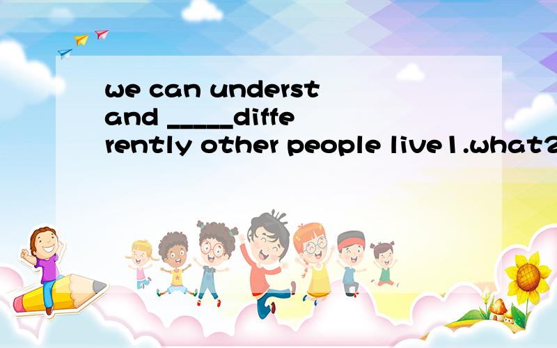 we can understand _____differently other people live1.what2.whether3.how4.when