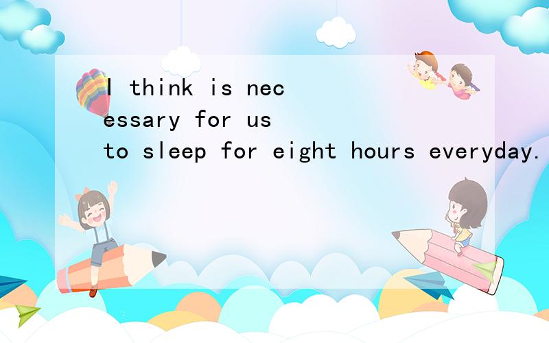 I think is necessary for us to sleep for eight hours everyday.同义句I think __ __ for us to sleep for eight hours everyday.漏掉了，是 I think it is necessary for us to sleep for eight hours everyday.同义句