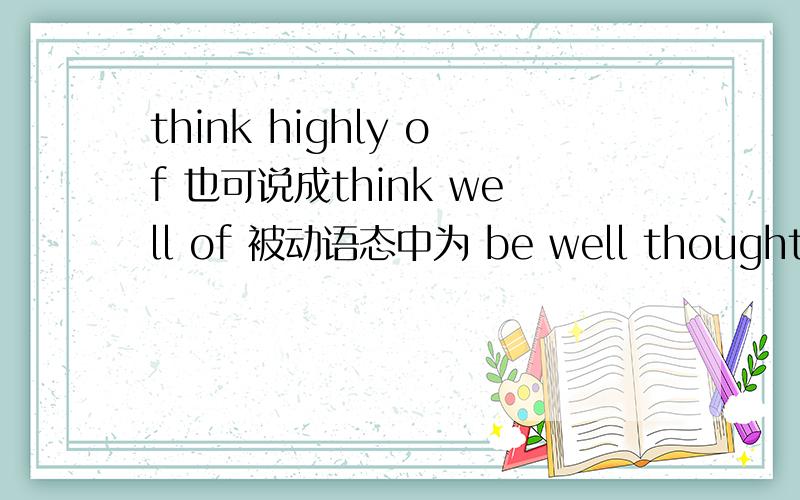 think highly of 也可说成think well of 被动语态中为 be well thought of 那be thought well of 为什么?