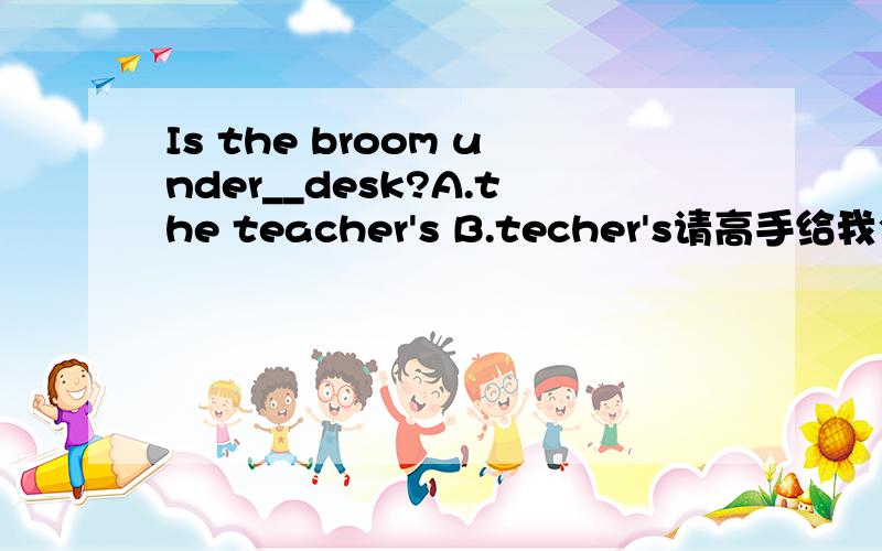 Is the broom under__desk?A.the teacher's B.techer's请高手给我个确切的答案,再讲一下其中的语法知识,我将感激不尽!