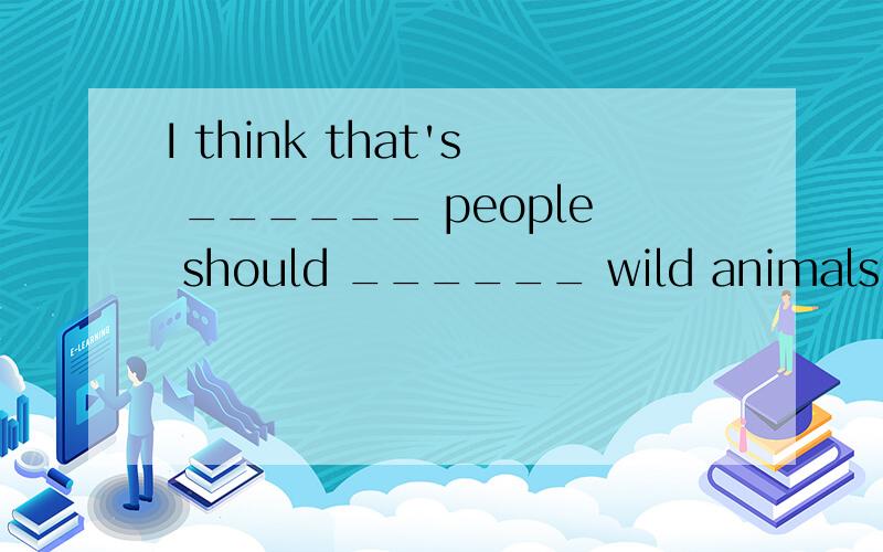 I think that's ______ people should ______ wild animals.