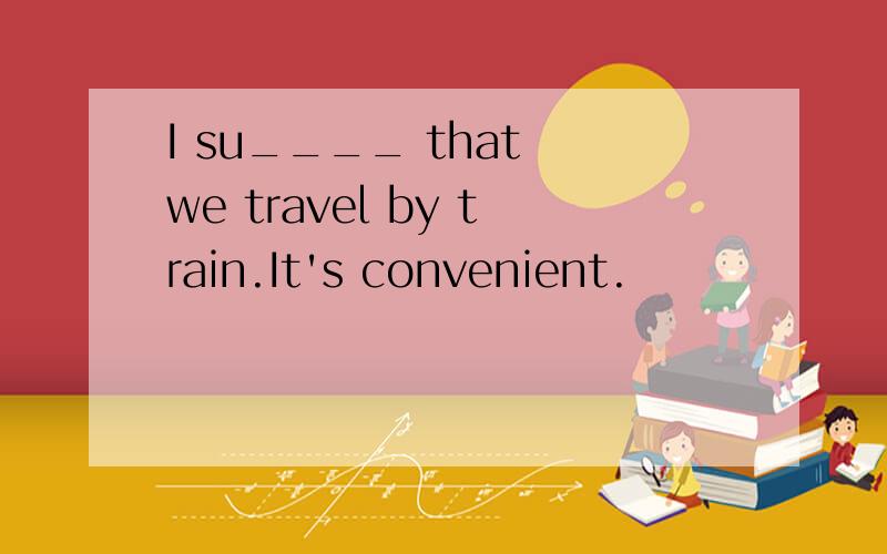 I su____ that we travel by train.It's convenient.