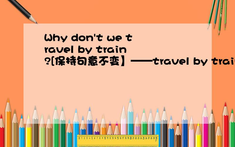 Why don't we travel by train?[保持句意不变】——travel by train?