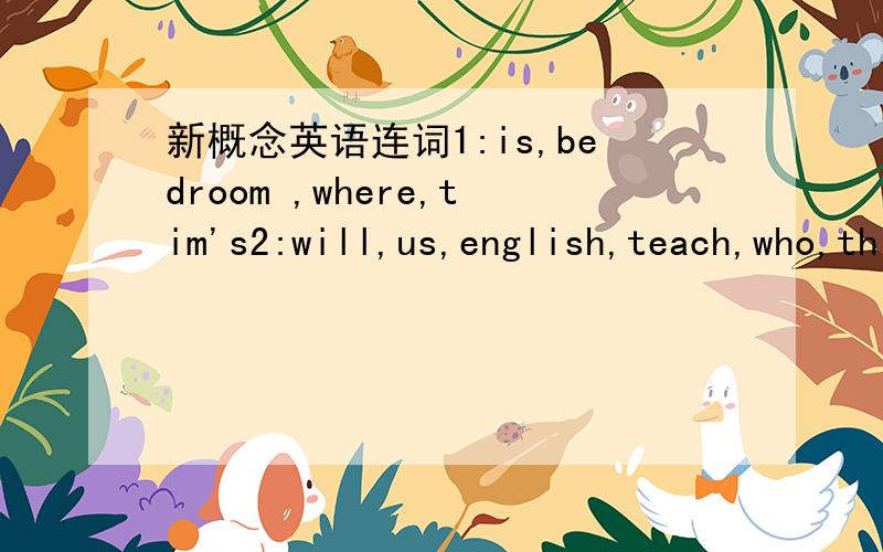 新概念英语连词1:is,bedroom ,where,tim's2:will,us,english,teach,who,this,yeas 3:my,pretty,girl,is ,daughter4:iong,are,stay,going,you ,to,here,how5:leaving,which,beijing,is,tran,for6:father,her,it,a,car,is,lovely,says7:me,helps,with,English,my,h