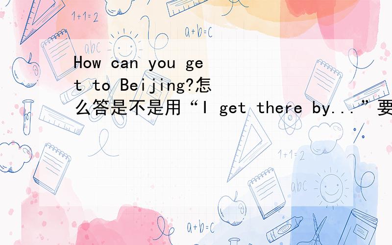 How can you get to Beijing?怎么答是不是用“I get there by...”要用完整的句子。