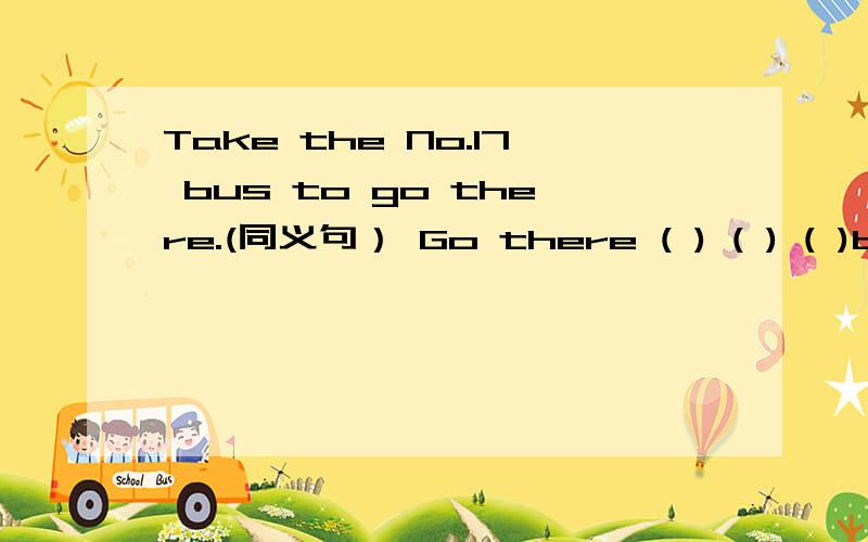 Take the No.17 bus to go there.(同义句） Go there ( ) ( ) ( )bus.