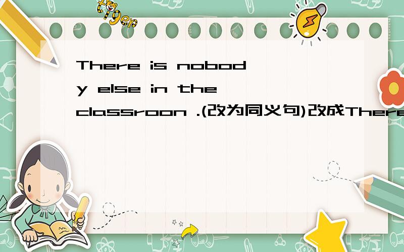 There is nobody else in the classroon .(改为同义句)改成There are ____ ____ ____ in the classroom.
