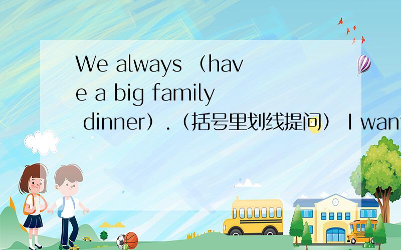We always （have a big family dinner）.（括号里划线提问） I want some noodles.（一般疑问句）This child is my friend.（改为复数句）It's （a picture of the Londin Eye）.（划线提问）