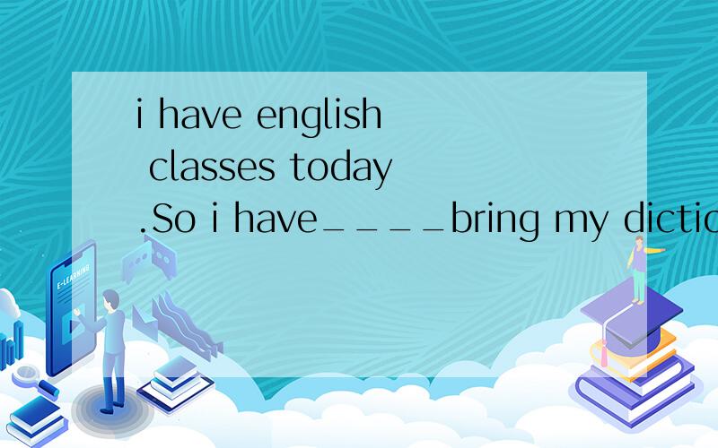 i have english classes today.So i have____bring my dictionary____me______school.