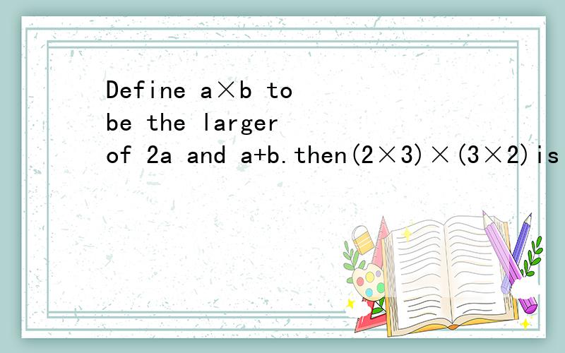 Define a×b to be the larger of 2a and a+b.then(2×3)×(3×2)is equal to