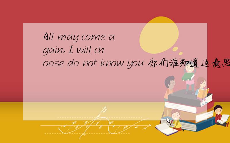 All may come again,I will choose do not know you 你们谁知道这意思翻译给我