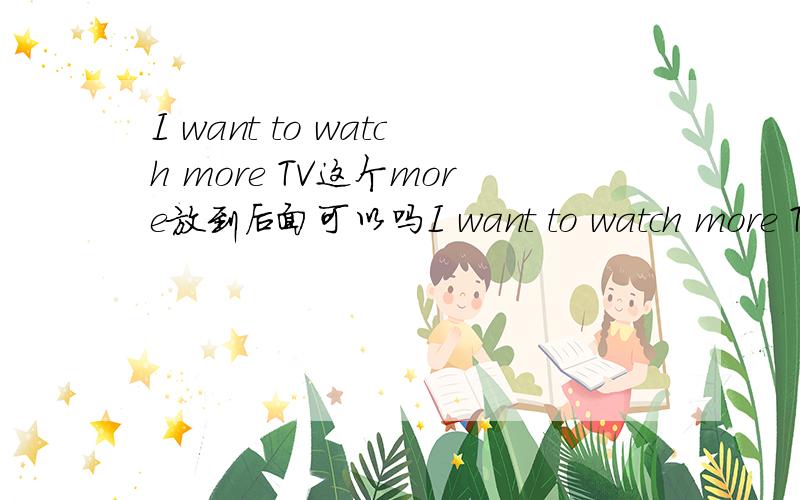 I want to watch more TV这个more放到后面可以吗I want to watch more TV换成I want to wathc TV more