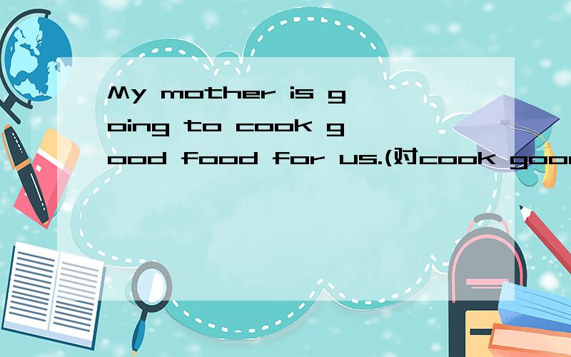 My mother is going to cook good food for us.(对cook good food提问)