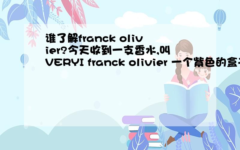 谁了解franck olivier?今天收到一支香水,叫VERYI franck olivier 一个紫色的盒子 小小的 瓶盖是紫色的树枝形 瓶身是方的 不晓得这是个什么牌子哦 ,因为是别人从国外带回来的,有没有朋友晓得在国