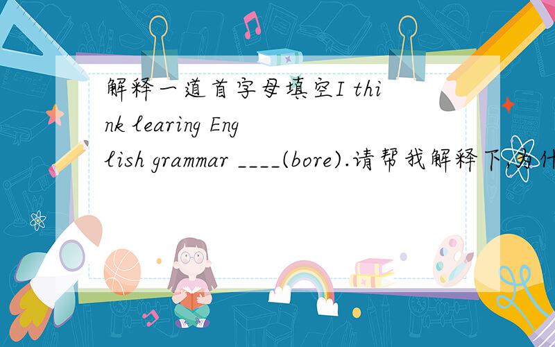 解释一道首字母填空I think learing English grammar ____(bore).请帮我解释下,为什么填boring,我觉得填的话应该填is boring.