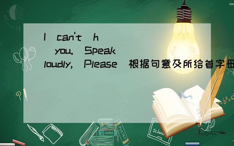 I  can't  h____you.  Speak  loudly,  Please(根据句意及所给首字母填写单词,完成句子）