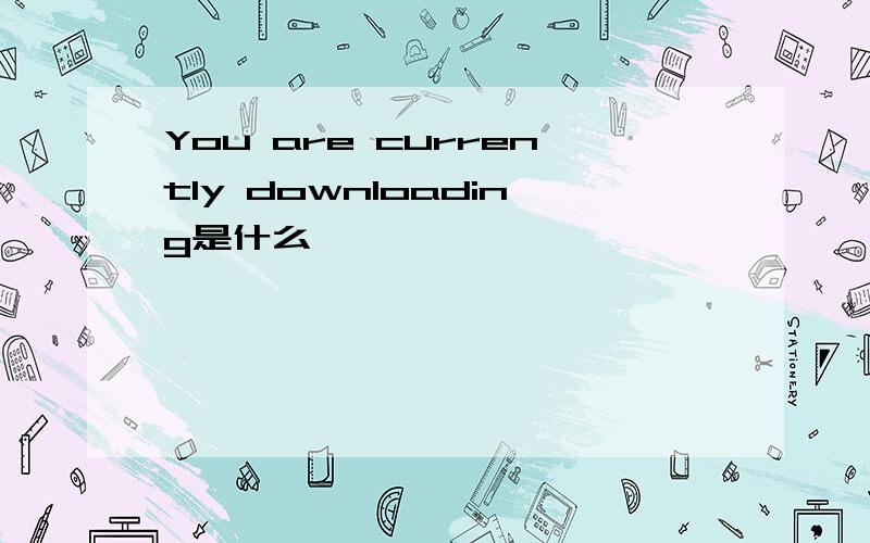 You are currently downloading是什么