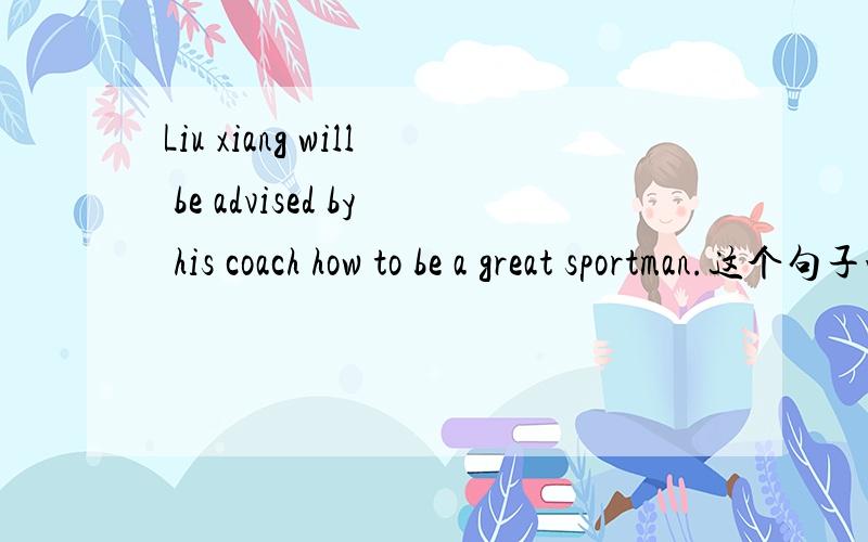 Liu xiang will be advised by his coach how to be a great sportman.这个句子咋翻呀?很急的,帮帮忙!