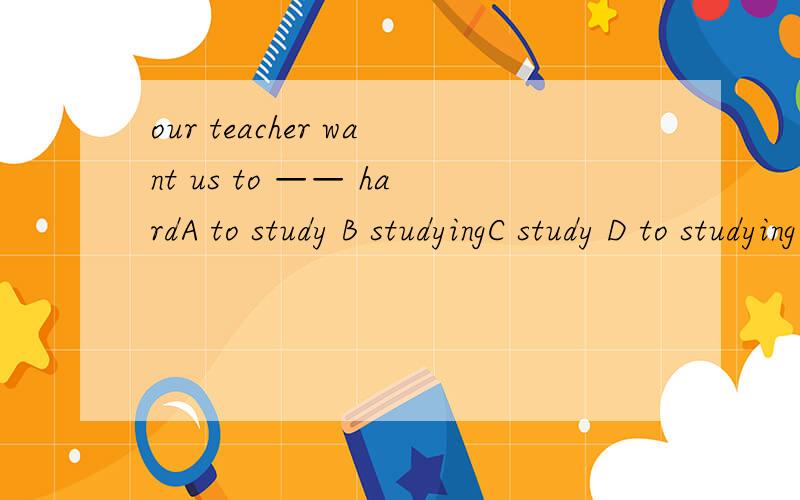 our teacher want us to —— hardA to study B studyingC study D to studying为什么选A