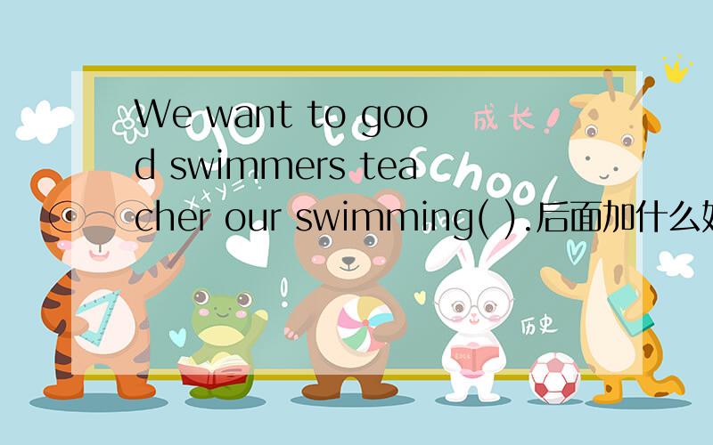 We want to good swimmers teacher our swimming( ).后面加什么好?