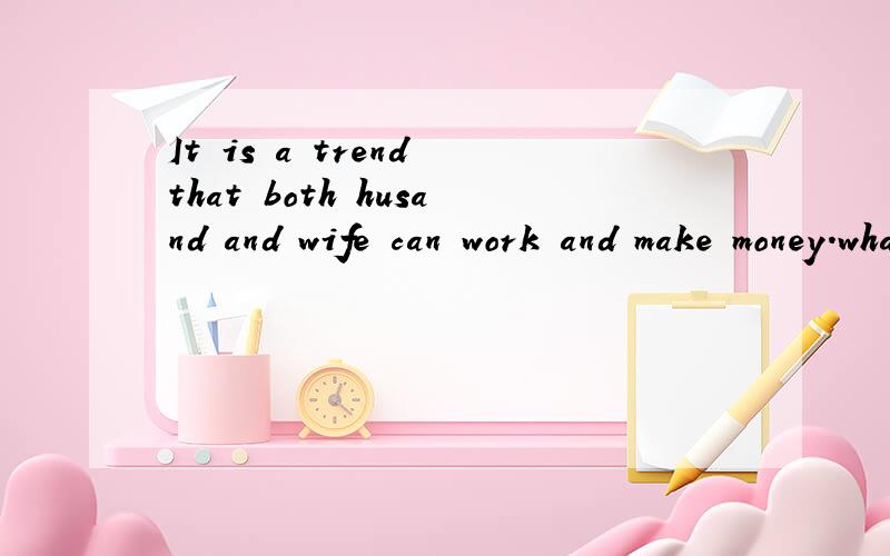 It is a trend that both husand and wife can work and make money.what do you think about it?帮忙用英语回答这个问题.字数要求30单词左右