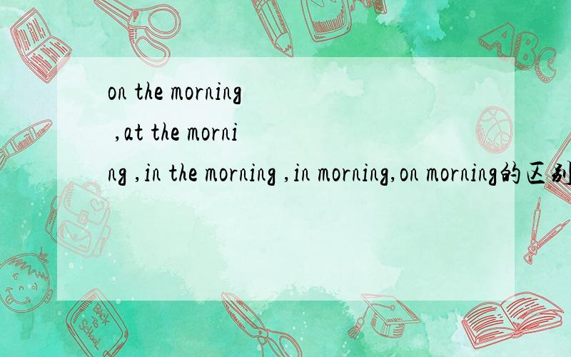 on the morning ,at the morning ,in the morning ,in morning,on morning的区别on the morning ,at the morning ,in the morning ,in morning,on morning at morning的区别?区别什么啊,什么时候用啊?