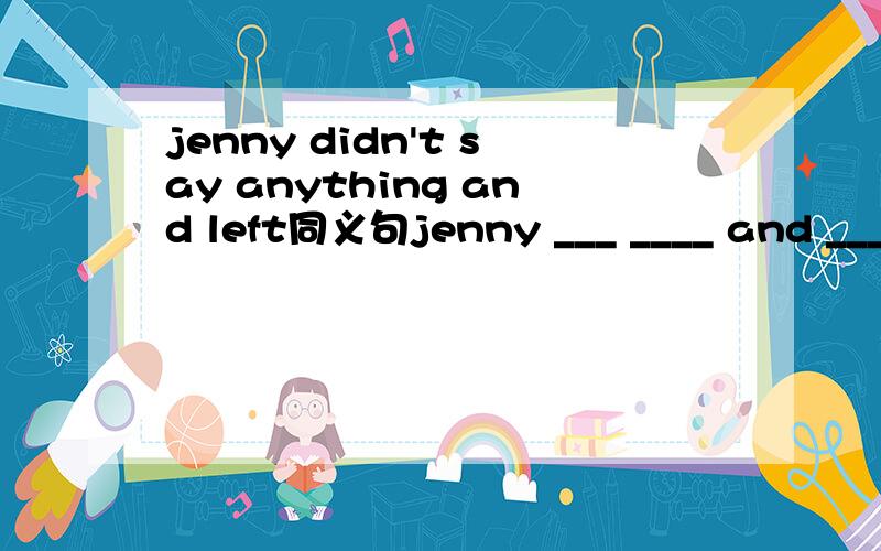jenny didn't say anything and left同义句jenny ___ ____ and _____ ____