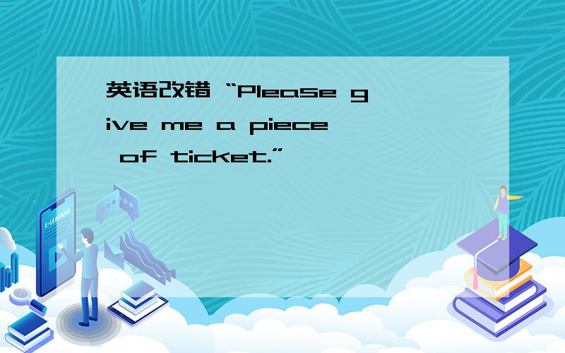 英语改错 “Please give me a piece of ticket.”
