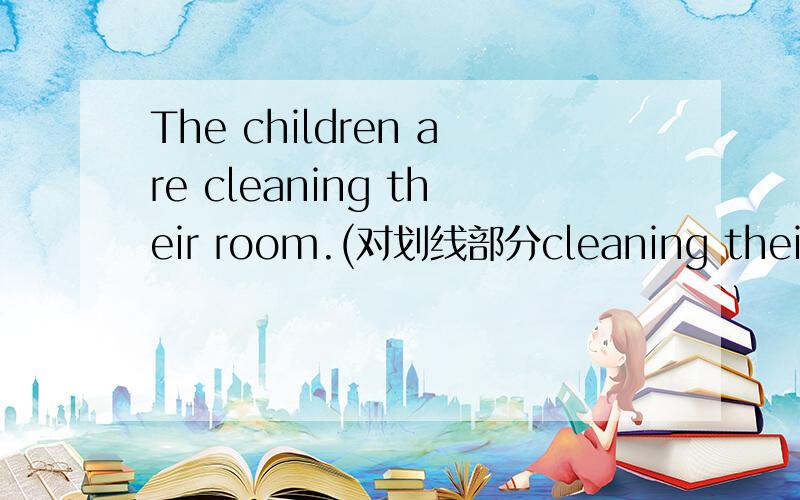 The children are cleaning their room.(对划线部分cleaning their room提问)